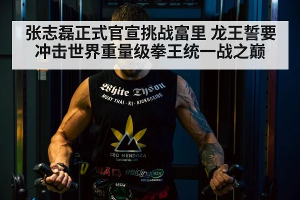 张志磊正式官宣挑战富里 龙王誓要冲击世界重量级拳王统一战之巅
