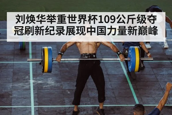 刘焕华举重世界杯109公斤级夺冠刷新纪录展现中国力量新巅峰